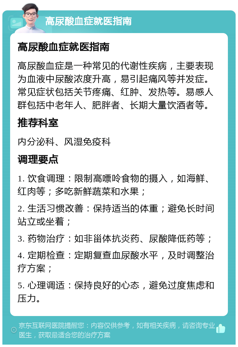 高尿酸血症就医指南 高尿酸血症就医指南 高尿酸血症是一种常见的代谢性疾病，主要表现为血液中尿酸浓度升高，易引起痛风等并发症。常见症状包括关节疼痛、红肿、发热等。易感人群包括中老年人、肥胖者、长期大量饮酒者等。 推荐科室 内分泌科、风湿免疫科 调理要点 1. 饮食调理：限制高嘌呤食物的摄入，如海鲜、红肉等；多吃新鲜蔬菜和水果； 2. 生活习惯改善：保持适当的体重；避免长时间站立或坐着； 3. 药物治疗：如非甾体抗炎药、尿酸降低药等； 4. 定期检查：定期复查血尿酸水平，及时调整治疗方案； 5. 心理调适：保持良好的心态，避免过度焦虑和压力。