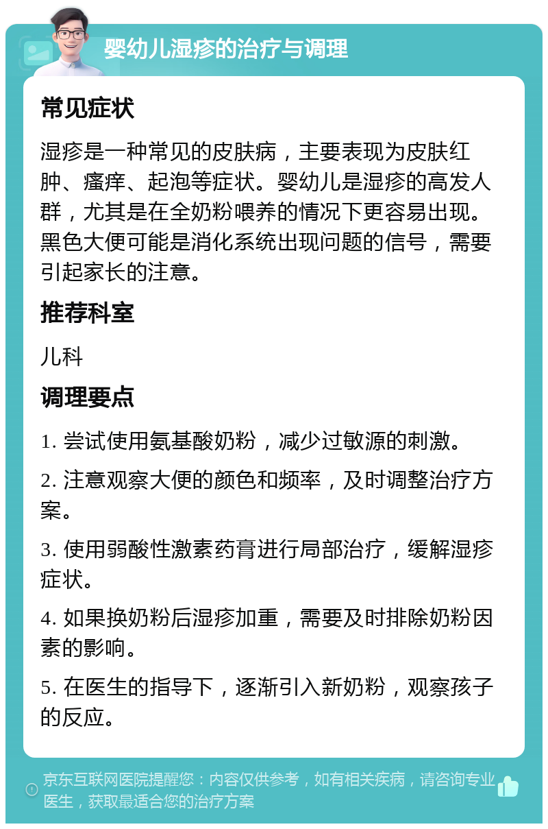 婴幼儿湿疹的治疗与调理 常见症状 湿疹是一种常见的皮肤病，主要表现为皮肤红肿、瘙痒、起泡等症状。婴幼儿是湿疹的高发人群，尤其是在全奶粉喂养的情况下更容易出现。黑色大便可能是消化系统出现问题的信号，需要引起家长的注意。 推荐科室 儿科 调理要点 1. 尝试使用氨基酸奶粉，减少过敏源的刺激。 2. 注意观察大便的颜色和频率，及时调整治疗方案。 3. 使用弱酸性激素药膏进行局部治疗，缓解湿疹症状。 4. 如果换奶粉后湿疹加重，需要及时排除奶粉因素的影响。 5. 在医生的指导下，逐渐引入新奶粉，观察孩子的反应。