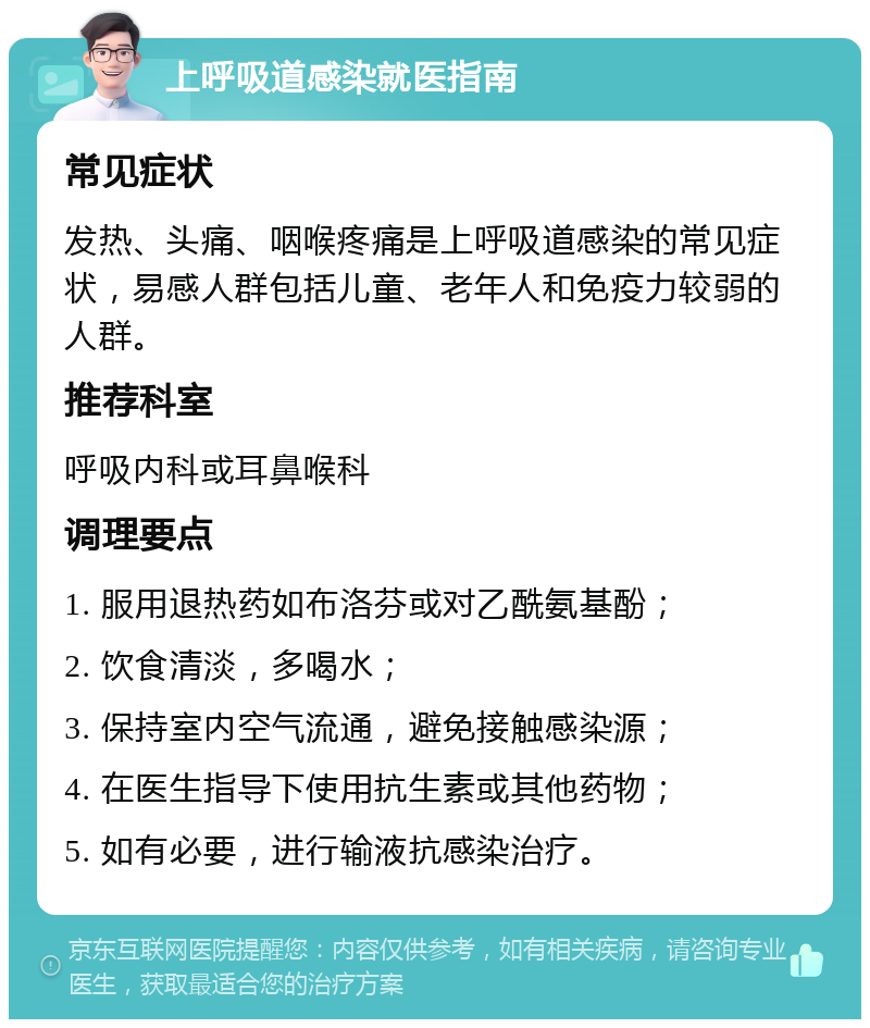 上呼吸道感染就医指南 常见症状 发热、头痛、咽喉疼痛是上呼吸道感染的常见症状，易感人群包括儿童、老年人和免疫力较弱的人群。 推荐科室 呼吸内科或耳鼻喉科 调理要点 1. 服用退热药如布洛芬或对乙酰氨基酚； 2. 饮食清淡，多喝水； 3. 保持室内空气流通，避免接触感染源； 4. 在医生指导下使用抗生素或其他药物； 5. 如有必要，进行输液抗感染治疗。