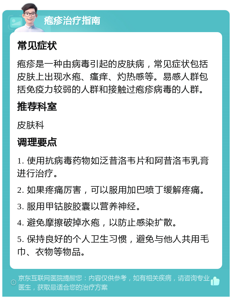 疱疹治疗指南 常见症状 疱疹是一种由病毒引起的皮肤病，常见症状包括皮肤上出现水疱、瘙痒、灼热感等。易感人群包括免疫力较弱的人群和接触过疱疹病毒的人群。 推荐科室 皮肤科 调理要点 1. 使用抗病毒药物如泛昔洛韦片和阿昔洛韦乳膏进行治疗。 2. 如果疼痛厉害，可以服用加巴喷丁缓解疼痛。 3. 服用甲钴胺胶囊以营养神经。 4. 避免摩擦破掉水疱，以防止感染扩散。 5. 保持良好的个人卫生习惯，避免与他人共用毛巾、衣物等物品。