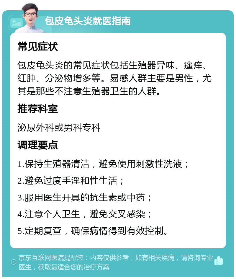 包皮龟头炎就医指南 常见症状 包皮龟头炎的常见症状包括生殖器异味、瘙痒、红肿、分泌物增多等。易感人群主要是男性，尤其是那些不注意生殖器卫生的人群。 推荐科室 泌尿外科或男科专科 调理要点 1.保持生殖器清洁，避免使用刺激性洗液； 2.避免过度手淫和性生活； 3.服用医生开具的抗生素或中药； 4.注意个人卫生，避免交叉感染； 5.定期复查，确保病情得到有效控制。