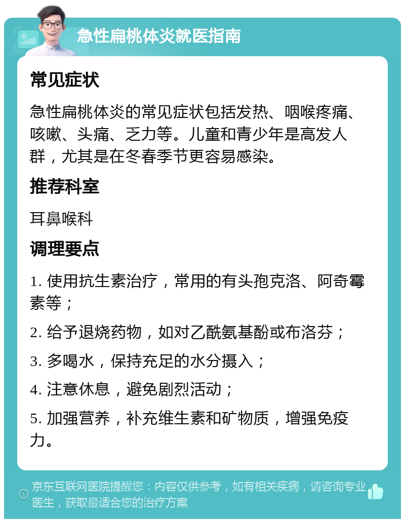 急性扁桃体炎就医指南 常见症状 急性扁桃体炎的常见症状包括发热、咽喉疼痛、咳嗽、头痛、乏力等。儿童和青少年是高发人群，尤其是在冬春季节更容易感染。 推荐科室 耳鼻喉科 调理要点 1. 使用抗生素治疗，常用的有头孢克洛、阿奇霉素等； 2. 给予退烧药物，如对乙酰氨基酚或布洛芬； 3. 多喝水，保持充足的水分摄入； 4. 注意休息，避免剧烈活动； 5. 加强营养，补充维生素和矿物质，增强免疫力。