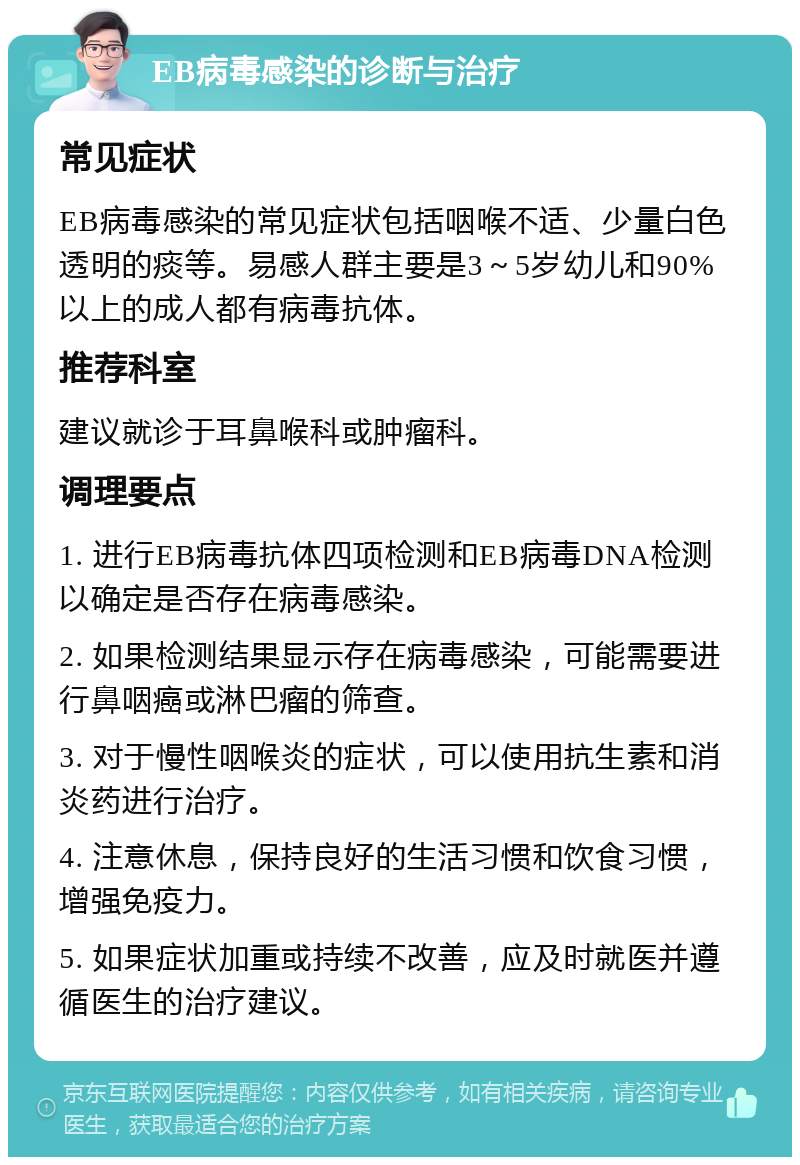 EB病毒感染的诊断与治疗 常见症状 EB病毒感染的常见症状包括咽喉不适、少量白色透明的痰等。易感人群主要是3～5岁幼儿和90%以上的成人都有病毒抗体。 推荐科室 建议就诊于耳鼻喉科或肿瘤科。 调理要点 1. 进行EB病毒抗体四项检测和EB病毒DNA检测以确定是否存在病毒感染。 2. 如果检测结果显示存在病毒感染，可能需要进行鼻咽癌或淋巴瘤的筛查。 3. 对于慢性咽喉炎的症状，可以使用抗生素和消炎药进行治疗。 4. 注意休息，保持良好的生活习惯和饮食习惯，增强免疫力。 5. 如果症状加重或持续不改善，应及时就医并遵循医生的治疗建议。