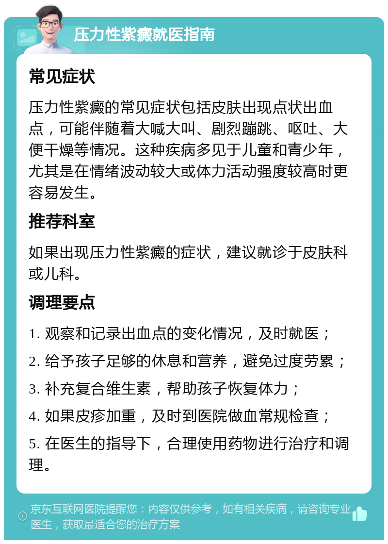 压力性紫癜就医指南 常见症状 压力性紫癜的常见症状包括皮肤出现点状出血点，可能伴随着大喊大叫、剧烈蹦跳、呕吐、大便干燥等情况。这种疾病多见于儿童和青少年，尤其是在情绪波动较大或体力活动强度较高时更容易发生。 推荐科室 如果出现压力性紫癜的症状，建议就诊于皮肤科或儿科。 调理要点 1. 观察和记录出血点的变化情况，及时就医； 2. 给予孩子足够的休息和营养，避免过度劳累； 3. 补充复合维生素，帮助孩子恢复体力； 4. 如果皮疹加重，及时到医院做血常规检查； 5. 在医生的指导下，合理使用药物进行治疗和调理。