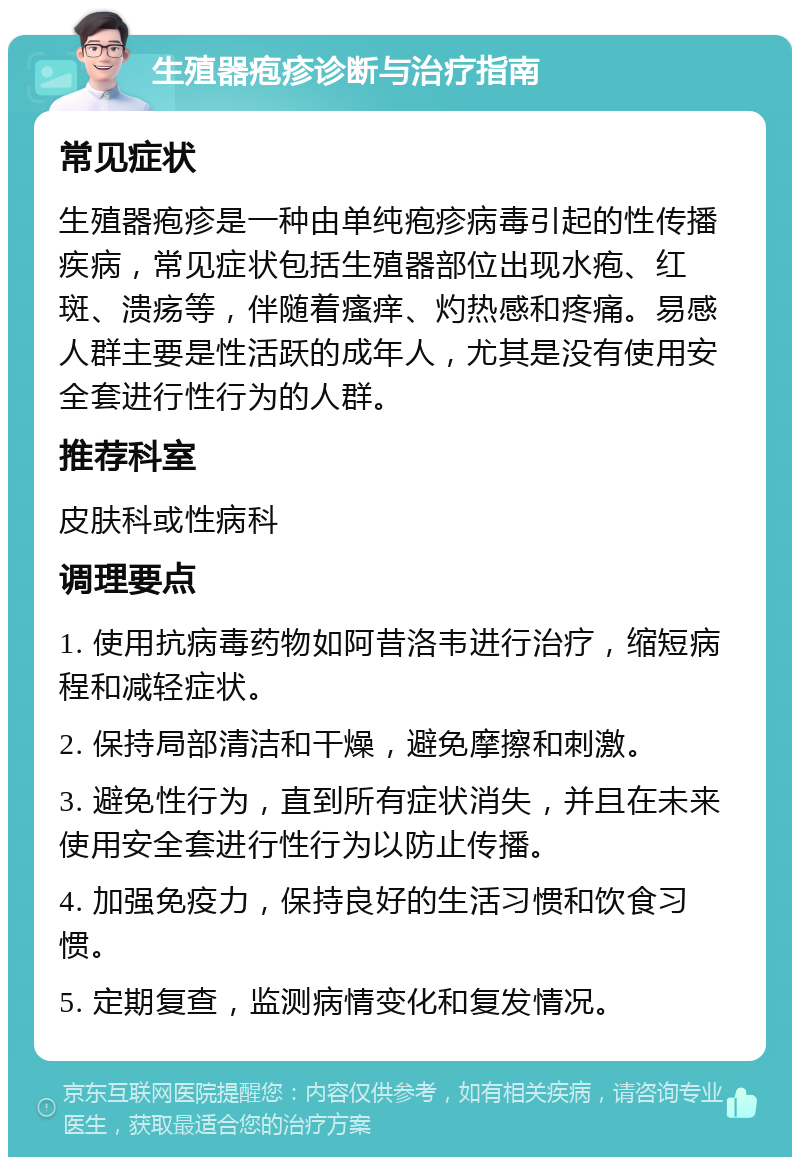 生殖器疱疹诊断与治疗指南 常见症状 生殖器疱疹是一种由单纯疱疹病毒引起的性传播疾病，常见症状包括生殖器部位出现水疱、红斑、溃疡等，伴随着瘙痒、灼热感和疼痛。易感人群主要是性活跃的成年人，尤其是没有使用安全套进行性行为的人群。 推荐科室 皮肤科或性病科 调理要点 1. 使用抗病毒药物如阿昔洛韦进行治疗，缩短病程和减轻症状。 2. 保持局部清洁和干燥，避免摩擦和刺激。 3. 避免性行为，直到所有症状消失，并且在未来使用安全套进行性行为以防止传播。 4. 加强免疫力，保持良好的生活习惯和饮食习惯。 5. 定期复查，监测病情变化和复发情况。