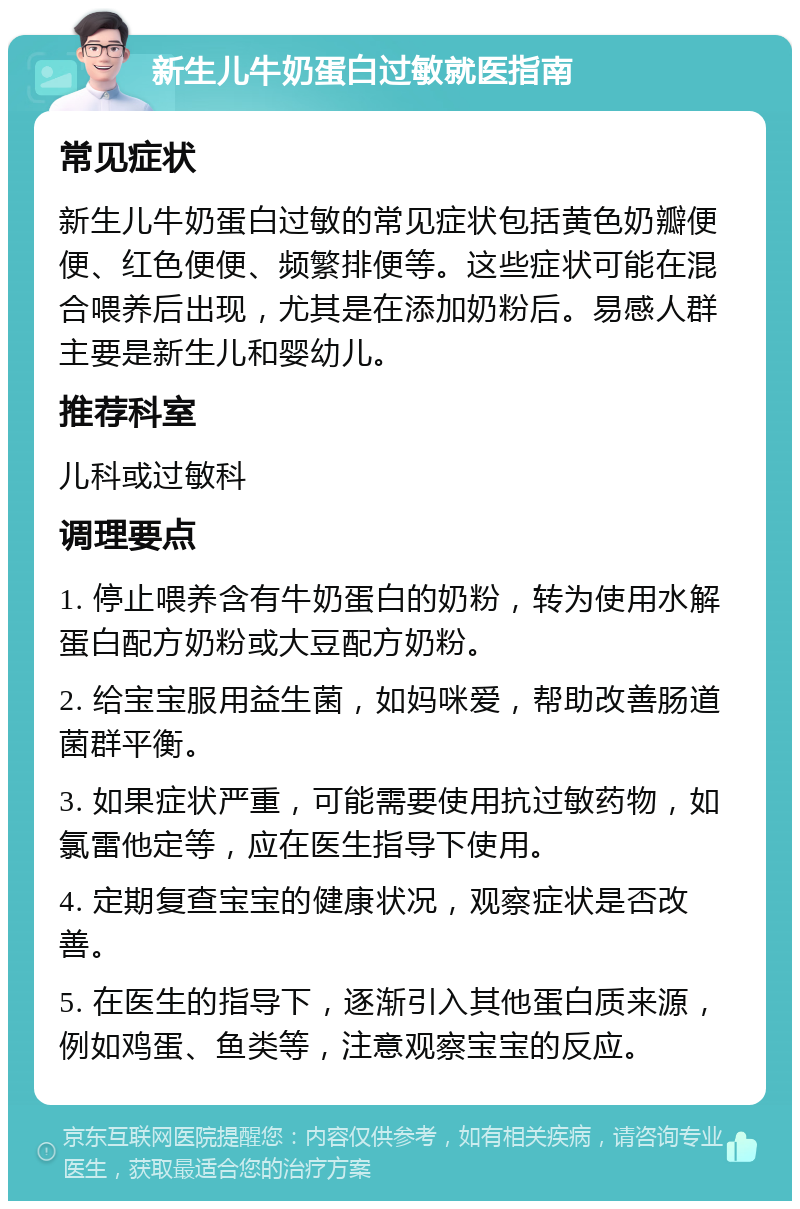 新生儿牛奶蛋白过敏就医指南 常见症状 新生儿牛奶蛋白过敏的常见症状包括黄色奶瓣便便、红色便便、频繁排便等。这些症状可能在混合喂养后出现，尤其是在添加奶粉后。易感人群主要是新生儿和婴幼儿。 推荐科室 儿科或过敏科 调理要点 1. 停止喂养含有牛奶蛋白的奶粉，转为使用水解蛋白配方奶粉或大豆配方奶粉。 2. 给宝宝服用益生菌，如妈咪爱，帮助改善肠道菌群平衡。 3. 如果症状严重，可能需要使用抗过敏药物，如氯雷他定等，应在医生指导下使用。 4. 定期复查宝宝的健康状况，观察症状是否改善。 5. 在医生的指导下，逐渐引入其他蛋白质来源，例如鸡蛋、鱼类等，注意观察宝宝的反应。