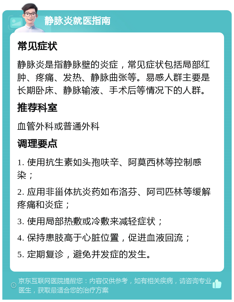 静脉炎就医指南 常见症状 静脉炎是指静脉壁的炎症，常见症状包括局部红肿、疼痛、发热、静脉曲张等。易感人群主要是长期卧床、静脉输液、手术后等情况下的人群。 推荐科室 血管外科或普通外科 调理要点 1. 使用抗生素如头孢呋辛、阿莫西林等控制感染； 2. 应用非甾体抗炎药如布洛芬、阿司匹林等缓解疼痛和炎症； 3. 使用局部热敷或冷敷来减轻症状； 4. 保持患肢高于心脏位置，促进血液回流； 5. 定期复诊，避免并发症的发生。