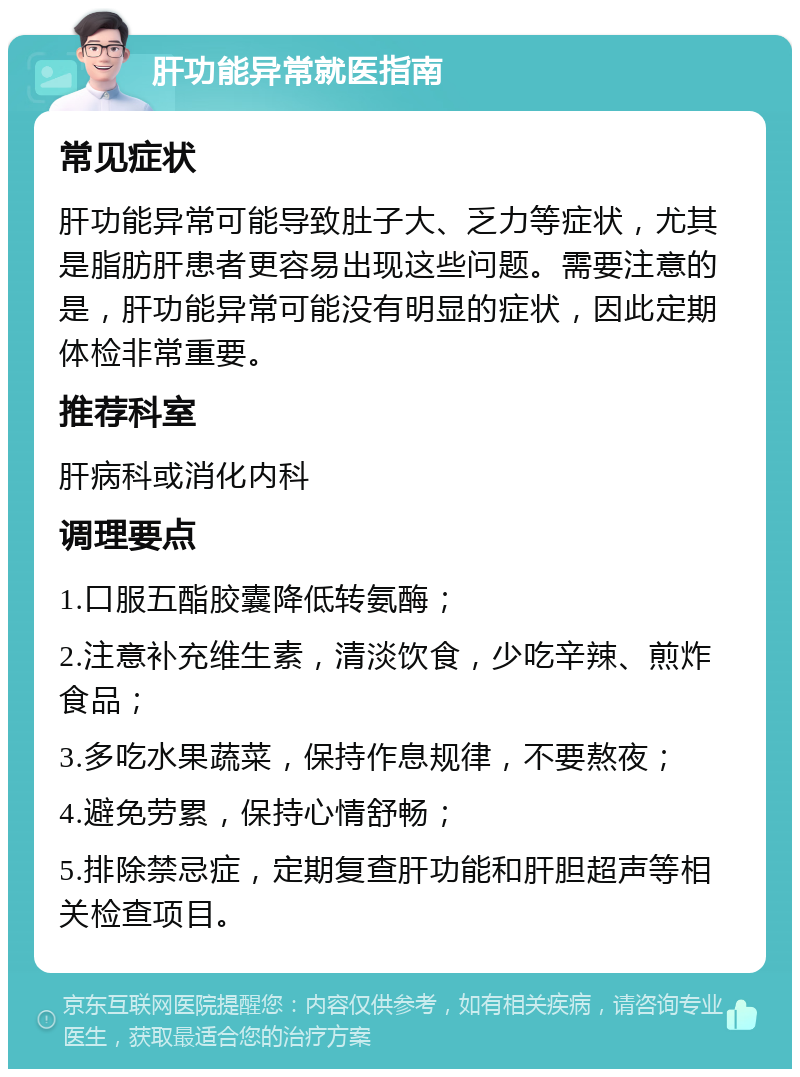 肝功能异常就医指南 常见症状 肝功能异常可能导致肚子大、乏力等症状，尤其是脂肪肝患者更容易出现这些问题。需要注意的是，肝功能异常可能没有明显的症状，因此定期体检非常重要。 推荐科室 肝病科或消化内科 调理要点 1.口服五酯胶囊降低转氨酶； 2.注意补充维生素，清淡饮食，少吃辛辣、煎炸食品； 3.多吃水果蔬菜，保持作息规律，不要熬夜； 4.避免劳累，保持心情舒畅； 5.排除禁忌症，定期复查肝功能和肝胆超声等相关检查项目。