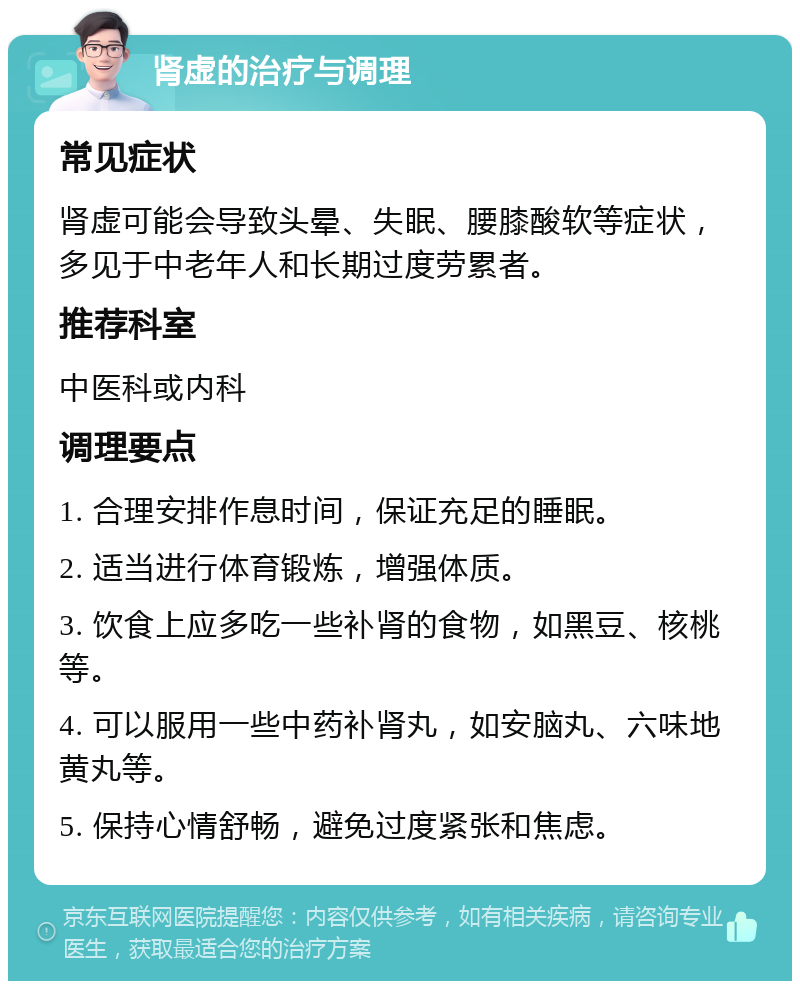 肾虚的治疗与调理 常见症状 肾虚可能会导致头晕、失眠、腰膝酸软等症状，多见于中老年人和长期过度劳累者。 推荐科室 中医科或内科 调理要点 1. 合理安排作息时间，保证充足的睡眠。 2. 适当进行体育锻炼，增强体质。 3. 饮食上应多吃一些补肾的食物，如黑豆、核桃等。 4. 可以服用一些中药补肾丸，如安脑丸、六味地黄丸等。 5. 保持心情舒畅，避免过度紧张和焦虑。