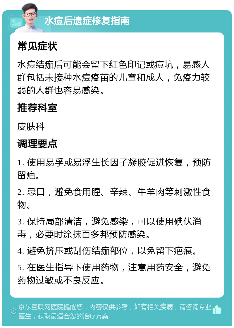 水痘后遗症修复指南 常见症状 水痘结痂后可能会留下红色印记或痘坑，易感人群包括未接种水痘疫苗的儿童和成人，免疫力较弱的人群也容易感染。 推荐科室 皮肤科 调理要点 1. 使用易孚或易浮生长因子凝胶促进恢复，预防留疤。 2. 忌口，避免食用腥、辛辣、牛羊肉等刺激性食物。 3. 保持局部清洁，避免感染，可以使用碘伏消毒，必要时涂抹百多邦预防感染。 4. 避免挤压或刮伤结痂部位，以免留下疤痕。 5. 在医生指导下使用药物，注意用药安全，避免药物过敏或不良反应。