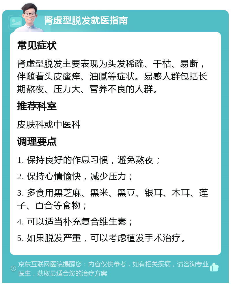 肾虚型脱发就医指南 常见症状 肾虚型脱发主要表现为头发稀疏、干枯、易断，伴随着头皮瘙痒、油腻等症状。易感人群包括长期熬夜、压力大、营养不良的人群。 推荐科室 皮肤科或中医科 调理要点 1. 保持良好的作息习惯，避免熬夜； 2. 保持心情愉快，减少压力； 3. 多食用黑芝麻、黑米、黑豆、银耳、木耳、莲子、百合等食物； 4. 可以适当补充复合维生素； 5. 如果脱发严重，可以考虑植发手术治疗。