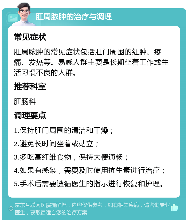 肛周脓肿的治疗与调理 常见症状 肛周脓肿的常见症状包括肛门周围的红肿、疼痛、发热等。易感人群主要是长期坐着工作或生活习惯不良的人群。 推荐科室 肛肠科 调理要点 1.保持肛门周围的清洁和干燥； 2.避免长时间坐着或站立； 3.多吃高纤维食物，保持大便通畅； 4.如果有感染，需要及时使用抗生素进行治疗； 5.手术后需要遵循医生的指示进行恢复和护理。