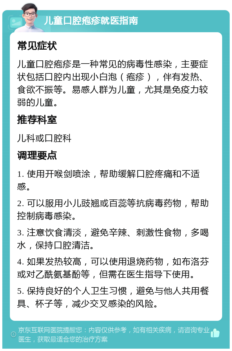 儿童口腔疱疹就医指南 常见症状 儿童口腔疱疹是一种常见的病毒性感染，主要症状包括口腔内出现小白泡（疱疹），伴有发热、食欲不振等。易感人群为儿童，尤其是免疫力较弱的儿童。 推荐科室 儿科或口腔科 调理要点 1. 使用开喉剑喷涂，帮助缓解口腔疼痛和不适感。 2. 可以服用小儿豉翘或百蕊等抗病毒药物，帮助控制病毒感染。 3. 注意饮食清淡，避免辛辣、刺激性食物，多喝水，保持口腔清洁。 4. 如果发热较高，可以使用退烧药物，如布洛芬或对乙酰氨基酚等，但需在医生指导下使用。 5. 保持良好的个人卫生习惯，避免与他人共用餐具、杯子等，减少交叉感染的风险。