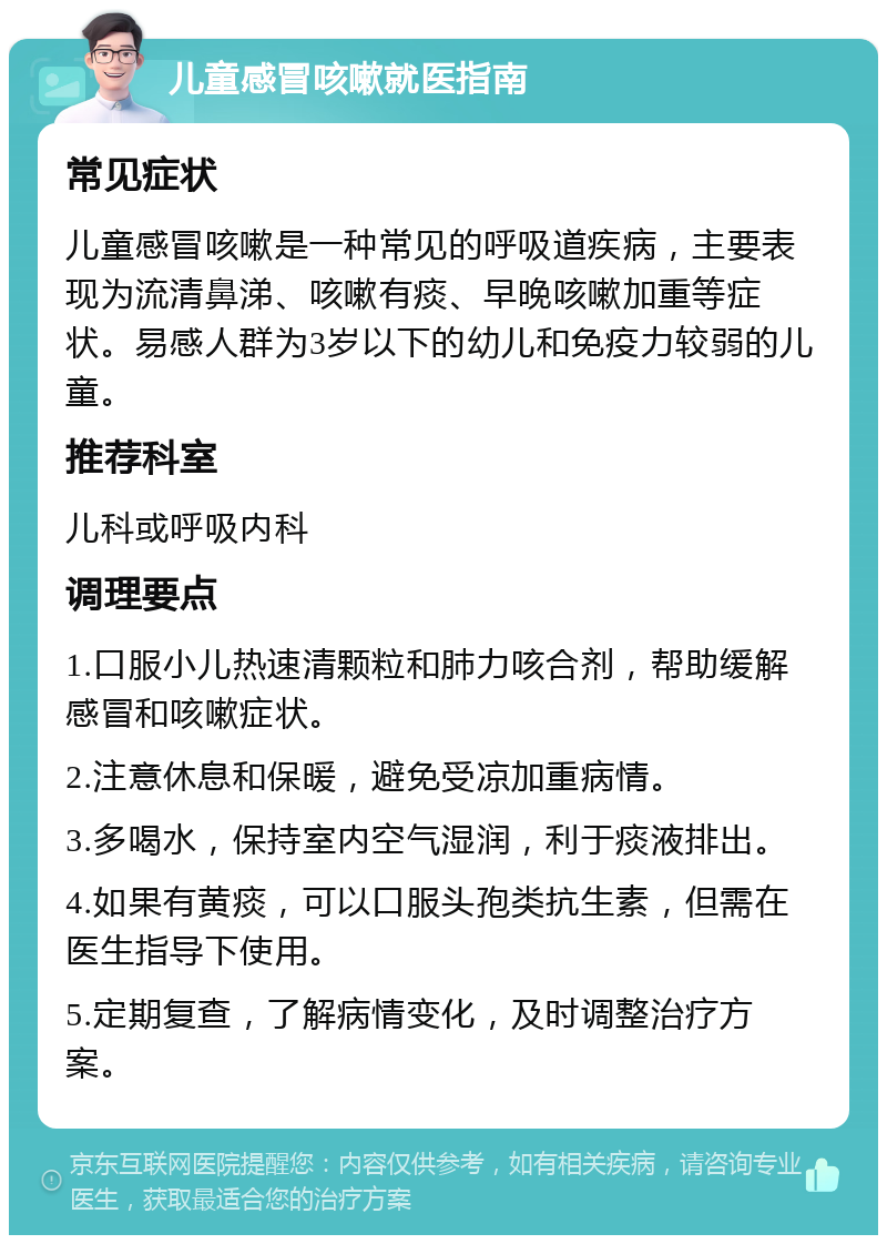 儿童感冒咳嗽就医指南 常见症状 儿童感冒咳嗽是一种常见的呼吸道疾病，主要表现为流清鼻涕、咳嗽有痰、早晚咳嗽加重等症状。易感人群为3岁以下的幼儿和免疫力较弱的儿童。 推荐科室 儿科或呼吸内科 调理要点 1.口服小儿热速清颗粒和肺力咳合剂，帮助缓解感冒和咳嗽症状。 2.注意休息和保暖，避免受凉加重病情。 3.多喝水，保持室内空气湿润，利于痰液排出。 4.如果有黄痰，可以口服头孢类抗生素，但需在医生指导下使用。 5.定期复查，了解病情变化，及时调整治疗方案。