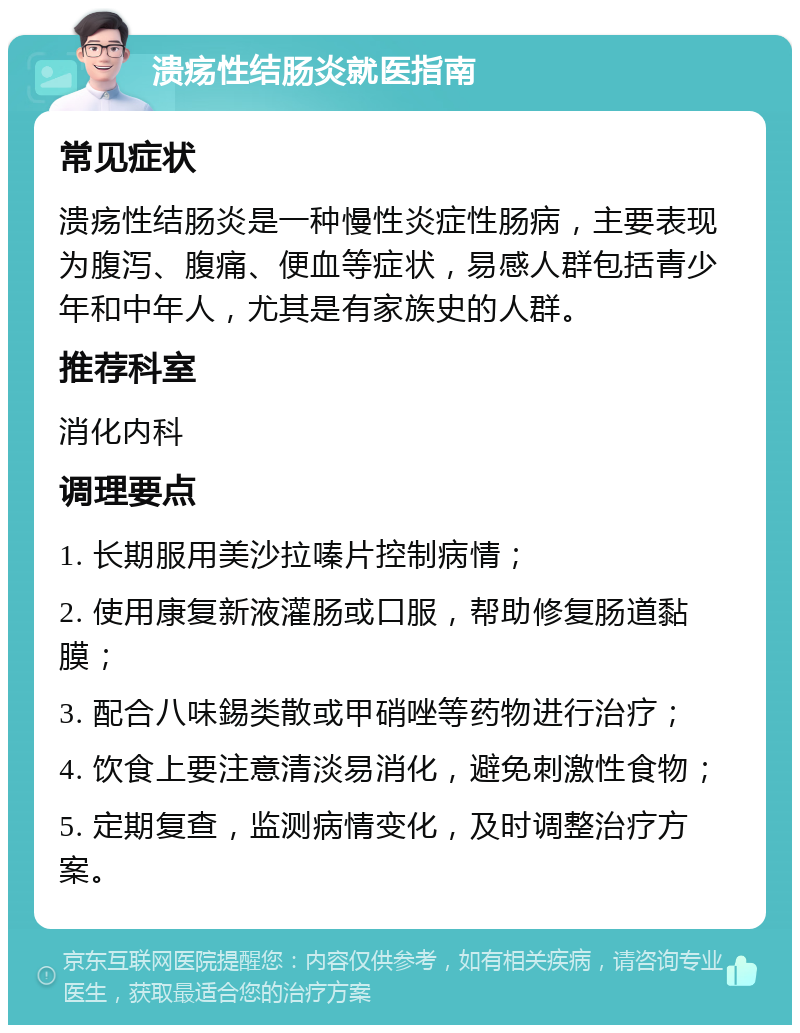 溃疡性结肠炎就医指南 常见症状 溃疡性结肠炎是一种慢性炎症性肠病，主要表现为腹泻、腹痛、便血等症状，易感人群包括青少年和中年人，尤其是有家族史的人群。 推荐科室 消化内科 调理要点 1. 长期服用美沙拉嗪片控制病情； 2. 使用康复新液灌肠或口服，帮助修复肠道黏膜； 3. 配合八味錫类散或甲硝唑等药物进行治疗； 4. 饮食上要注意清淡易消化，避免刺激性食物； 5. 定期复查，监测病情变化，及时调整治疗方案。