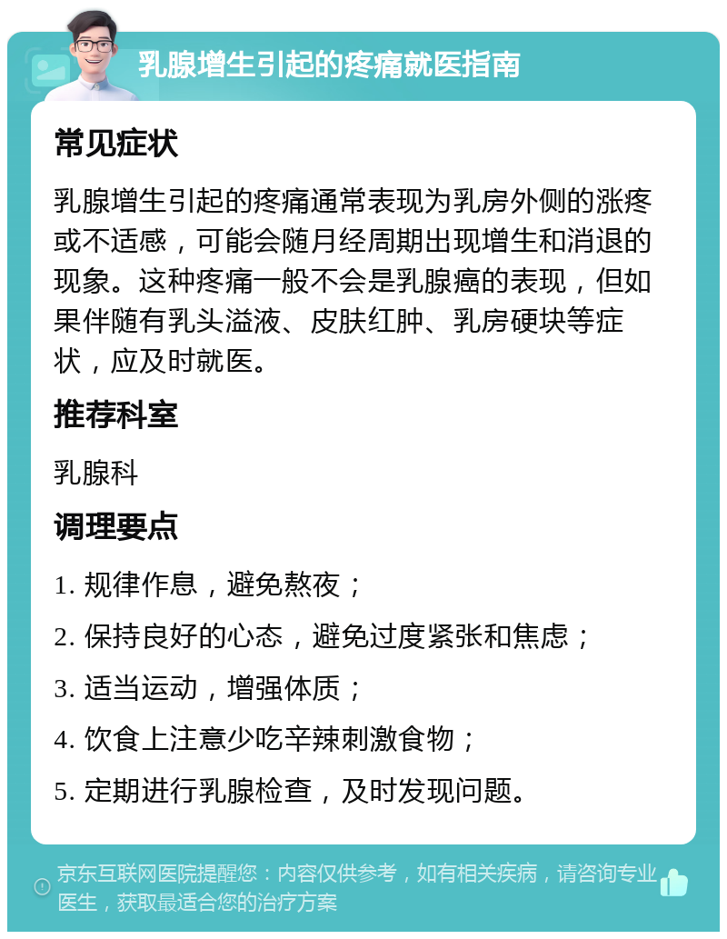 乳腺增生引起的疼痛就医指南 常见症状 乳腺增生引起的疼痛通常表现为乳房外侧的涨疼或不适感，可能会随月经周期出现增生和消退的现象。这种疼痛一般不会是乳腺癌的表现，但如果伴随有乳头溢液、皮肤红肿、乳房硬块等症状，应及时就医。 推荐科室 乳腺科 调理要点 1. 规律作息，避免熬夜； 2. 保持良好的心态，避免过度紧张和焦虑； 3. 适当运动，增强体质； 4. 饮食上注意少吃辛辣刺激食物； 5. 定期进行乳腺检查，及时发现问题。