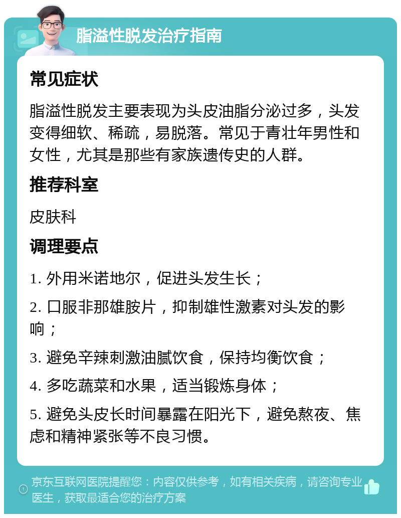 脂溢性脱发治疗指南 常见症状 脂溢性脱发主要表现为头皮油脂分泌过多，头发变得细软、稀疏，易脱落。常见于青壮年男性和女性，尤其是那些有家族遗传史的人群。 推荐科室 皮肤科 调理要点 1. 外用米诺地尔，促进头发生长； 2. 口服非那雄胺片，抑制雄性激素对头发的影响； 3. 避免辛辣刺激油腻饮食，保持均衡饮食； 4. 多吃蔬菜和水果，适当锻炼身体； 5. 避免头皮长时间暴露在阳光下，避免熬夜、焦虑和精神紧张等不良习惯。