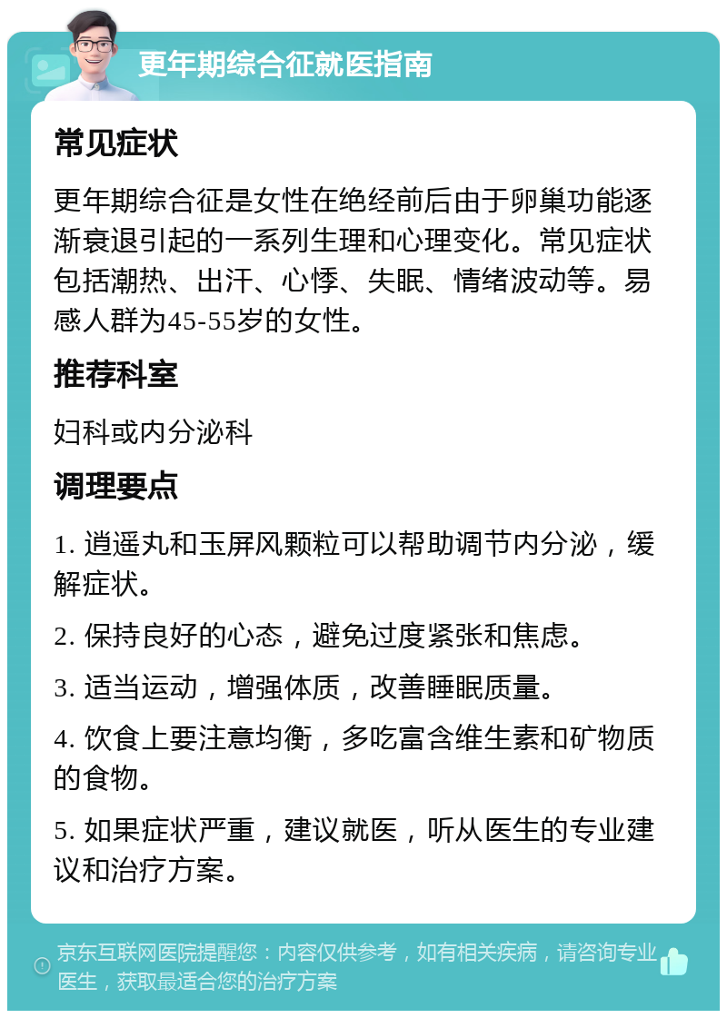 更年期综合征就医指南 常见症状 更年期综合征是女性在绝经前后由于卵巢功能逐渐衰退引起的一系列生理和心理变化。常见症状包括潮热、出汗、心悸、失眠、情绪波动等。易感人群为45-55岁的女性。 推荐科室 妇科或内分泌科 调理要点 1. 逍遥丸和玉屏风颗粒可以帮助调节内分泌，缓解症状。 2. 保持良好的心态，避免过度紧张和焦虑。 3. 适当运动，增强体质，改善睡眠质量。 4. 饮食上要注意均衡，多吃富含维生素和矿物质的食物。 5. 如果症状严重，建议就医，听从医生的专业建议和治疗方案。