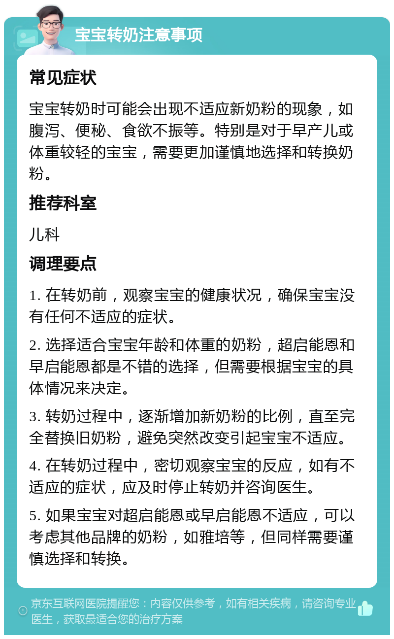 宝宝转奶注意事项 常见症状 宝宝转奶时可能会出现不适应新奶粉的现象，如腹泻、便秘、食欲不振等。特别是对于早产儿或体重较轻的宝宝，需要更加谨慎地选择和转换奶粉。 推荐科室 儿科 调理要点 1. 在转奶前，观察宝宝的健康状况，确保宝宝没有任何不适应的症状。 2. 选择适合宝宝年龄和体重的奶粉，超启能恩和早启能恩都是不错的选择，但需要根据宝宝的具体情况来决定。 3. 转奶过程中，逐渐增加新奶粉的比例，直至完全替换旧奶粉，避免突然改变引起宝宝不适应。 4. 在转奶过程中，密切观察宝宝的反应，如有不适应的症状，应及时停止转奶并咨询医生。 5. 如果宝宝对超启能恩或早启能恩不适应，可以考虑其他品牌的奶粉，如雅培等，但同样需要谨慎选择和转换。