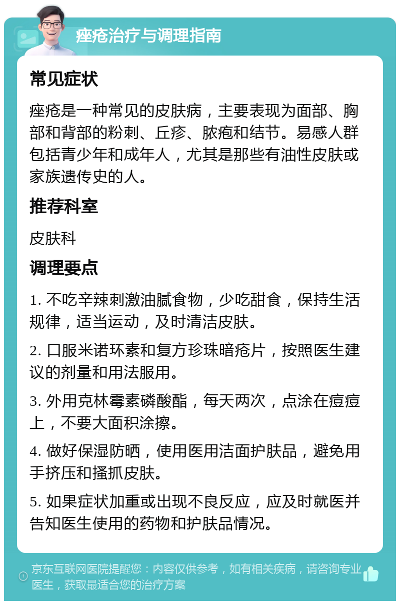 痤疮治疗与调理指南 常见症状 痤疮是一种常见的皮肤病，主要表现为面部、胸部和背部的粉刺、丘疹、脓疱和结节。易感人群包括青少年和成年人，尤其是那些有油性皮肤或家族遗传史的人。 推荐科室 皮肤科 调理要点 1. 不吃辛辣刺激油腻食物，少吃甜食，保持生活规律，适当运动，及时清洁皮肤。 2. 口服米诺环素和复方珍珠暗疮片，按照医生建议的剂量和用法服用。 3. 外用克林霉素磷酸酯，每天两次，点涂在痘痘上，不要大面积涂擦。 4. 做好保湿防晒，使用医用洁面护肤品，避免用手挤压和搔抓皮肤。 5. 如果症状加重或出现不良反应，应及时就医并告知医生使用的药物和护肤品情况。