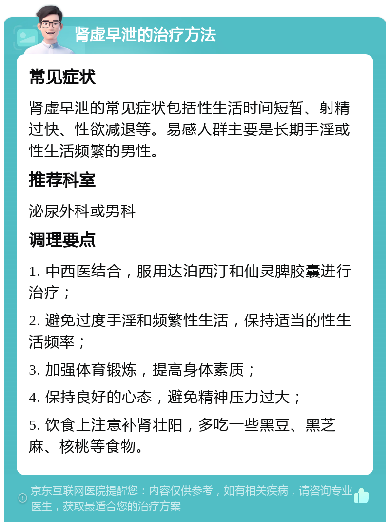 肾虚早泄的治疗方法 常见症状 肾虚早泄的常见症状包括性生活时间短暂、射精过快、性欲减退等。易感人群主要是长期手淫或性生活频繁的男性。 推荐科室 泌尿外科或男科 调理要点 1. 中西医结合，服用达泊西汀和仙灵脾胶囊进行治疗； 2. 避免过度手淫和频繁性生活，保持适当的性生活频率； 3. 加强体育锻炼，提高身体素质； 4. 保持良好的心态，避免精神压力过大； 5. 饮食上注意补肾壮阳，多吃一些黑豆、黑芝麻、核桃等食物。