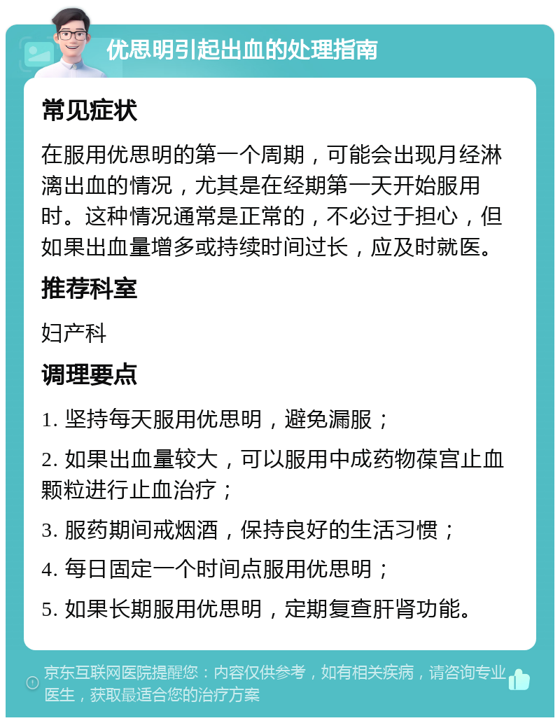 优思明引起出血的处理指南 常见症状 在服用优思明的第一个周期，可能会出现月经淋漓出血的情况，尤其是在经期第一天开始服用时。这种情况通常是正常的，不必过于担心，但如果出血量增多或持续时间过长，应及时就医。 推荐科室 妇产科 调理要点 1. 坚持每天服用优思明，避免漏服； 2. 如果出血量较大，可以服用中成药物葆宫止血颗粒进行止血治疗； 3. 服药期间戒烟酒，保持良好的生活习惯； 4. 每日固定一个时间点服用优思明； 5. 如果长期服用优思明，定期复查肝肾功能。