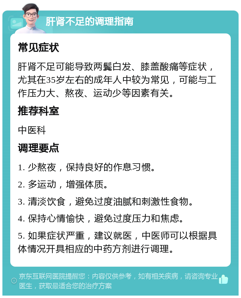 肝肾不足的调理指南 常见症状 肝肾不足可能导致两鬓白发、膝盖酸痛等症状，尤其在35岁左右的成年人中较为常见，可能与工作压力大、熬夜、运动少等因素有关。 推荐科室 中医科 调理要点 1. 少熬夜，保持良好的作息习惯。 2. 多运动，增强体质。 3. 清淡饮食，避免过度油腻和刺激性食物。 4. 保持心情愉快，避免过度压力和焦虑。 5. 如果症状严重，建议就医，中医师可以根据具体情况开具相应的中药方剂进行调理。