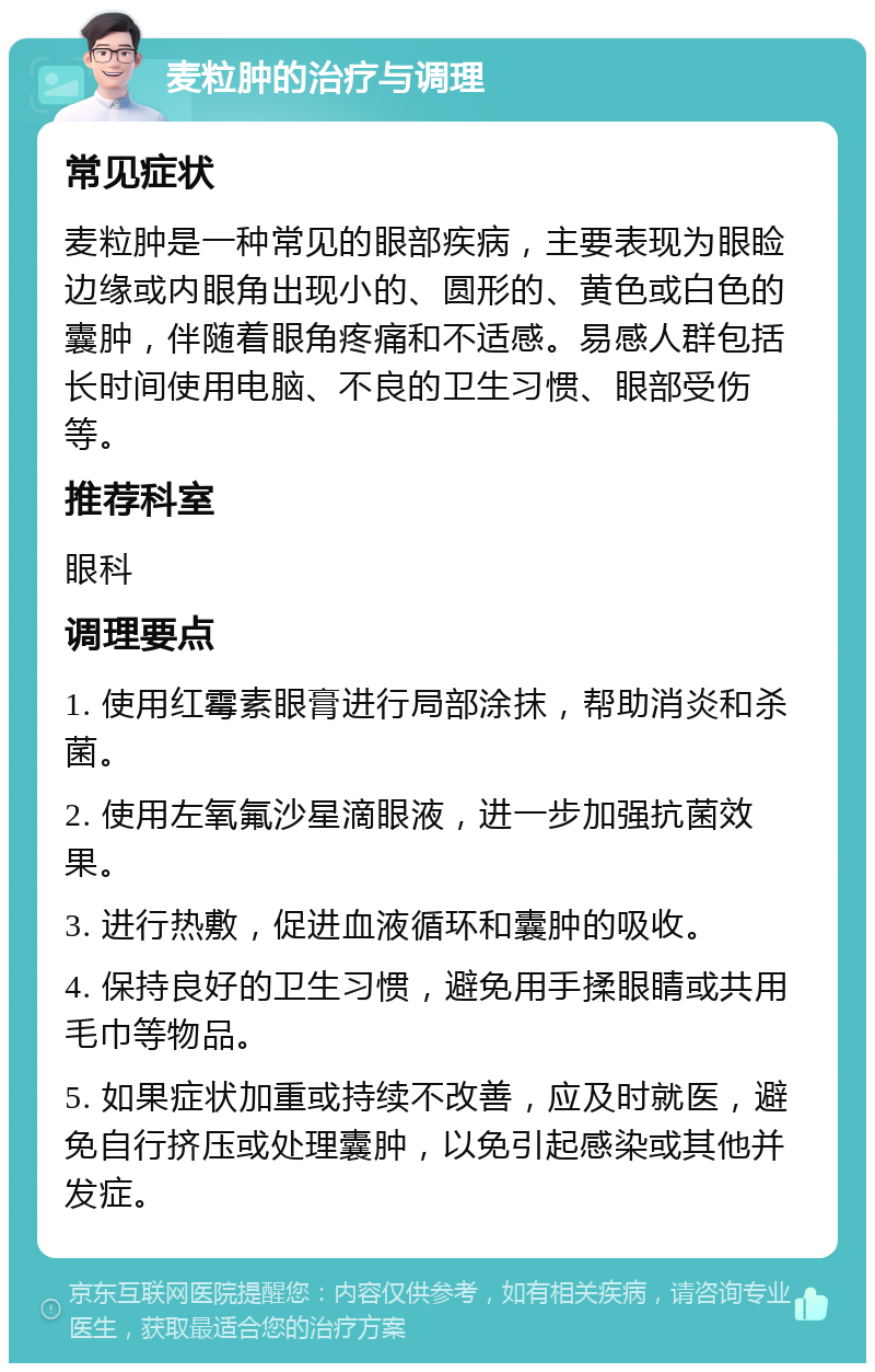 麦粒肿的治疗与调理 常见症状 麦粒肿是一种常见的眼部疾病，主要表现为眼睑边缘或内眼角出现小的、圆形的、黄色或白色的囊肿，伴随着眼角疼痛和不适感。易感人群包括长时间使用电脑、不良的卫生习惯、眼部受伤等。 推荐科室 眼科 调理要点 1. 使用红霉素眼膏进行局部涂抹，帮助消炎和杀菌。 2. 使用左氧氟沙星滴眼液，进一步加强抗菌效果。 3. 进行热敷，促进血液循环和囊肿的吸收。 4. 保持良好的卫生习惯，避免用手揉眼睛或共用毛巾等物品。 5. 如果症状加重或持续不改善，应及时就医，避免自行挤压或处理囊肿，以免引起感染或其他并发症。