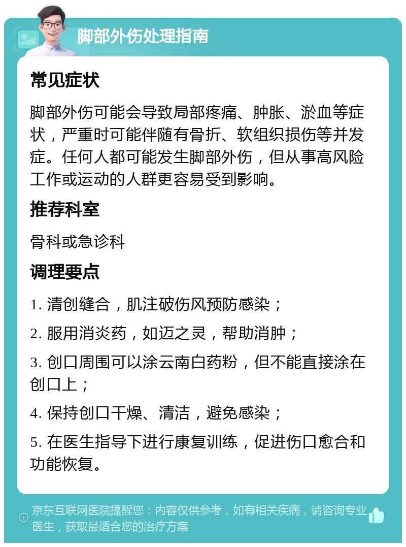 脚部外伤处理指南 常见症状 脚部外伤可能会导致局部疼痛、肿胀、淤血等症状，严重时可能伴随有骨折、软组织损伤等并发症。任何人都可能发生脚部外伤，但从事高风险工作或运动的人群更容易受到影响。 推荐科室 骨科或急诊科 调理要点 1. 清创缝合，肌注破伤风预防感染； 2. 服用消炎药，如迈之灵，帮助消肿； 3. 创口周围可以涂云南白药粉，但不能直接涂在创口上； 4. 保持创口干燥、清洁，避免感染； 5. 在医生指导下进行康复训练，促进伤口愈合和功能恢复。