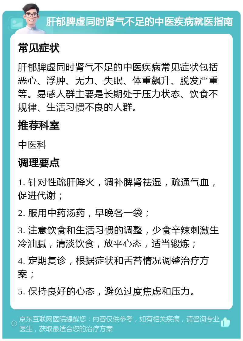 肝郁脾虚同时肾气不足的中医疾病就医指南 常见症状 肝郁脾虚同时肾气不足的中医疾病常见症状包括恶心、浮肿、无力、失眠、体重飙升、脱发严重等。易感人群主要是长期处于压力状态、饮食不规律、生活习惯不良的人群。 推荐科室 中医科 调理要点 1. 针对性疏肝降火，调补脾肾祛湿，疏通气血，促进代谢； 2. 服用中药汤药，早晚各一袋； 3. 注意饮食和生活习惯的调整，少食辛辣刺激生冷油腻，清淡饮食，放平心态，适当锻炼； 4. 定期复诊，根据症状和舌苔情况调整治疗方案； 5. 保持良好的心态，避免过度焦虑和压力。