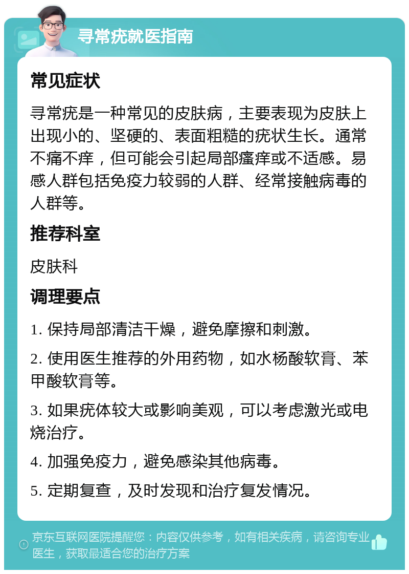 寻常疣就医指南 常见症状 寻常疣是一种常见的皮肤病，主要表现为皮肤上出现小的、坚硬的、表面粗糙的疣状生长。通常不痛不痒，但可能会引起局部瘙痒或不适感。易感人群包括免疫力较弱的人群、经常接触病毒的人群等。 推荐科室 皮肤科 调理要点 1. 保持局部清洁干燥，避免摩擦和刺激。 2. 使用医生推荐的外用药物，如水杨酸软膏、苯甲酸软膏等。 3. 如果疣体较大或影响美观，可以考虑激光或电烧治疗。 4. 加强免疫力，避免感染其他病毒。 5. 定期复查，及时发现和治疗复发情况。