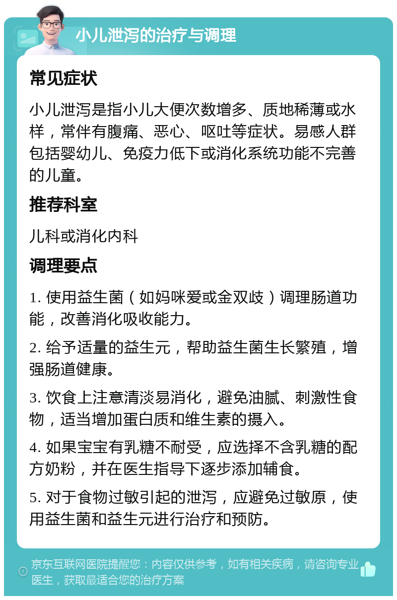 小儿泄泻的治疗与调理 常见症状 小儿泄泻是指小儿大便次数增多、质地稀薄或水样，常伴有腹痛、恶心、呕吐等症状。易感人群包括婴幼儿、免疫力低下或消化系统功能不完善的儿童。 推荐科室 儿科或消化内科 调理要点 1. 使用益生菌（如妈咪爱或金双歧）调理肠道功能，改善消化吸收能力。 2. 给予适量的益生元，帮助益生菌生长繁殖，增强肠道健康。 3. 饮食上注意清淡易消化，避免油腻、刺激性食物，适当增加蛋白质和维生素的摄入。 4. 如果宝宝有乳糖不耐受，应选择不含乳糖的配方奶粉，并在医生指导下逐步添加辅食。 5. 对于食物过敏引起的泄泻，应避免过敏原，使用益生菌和益生元进行治疗和预防。