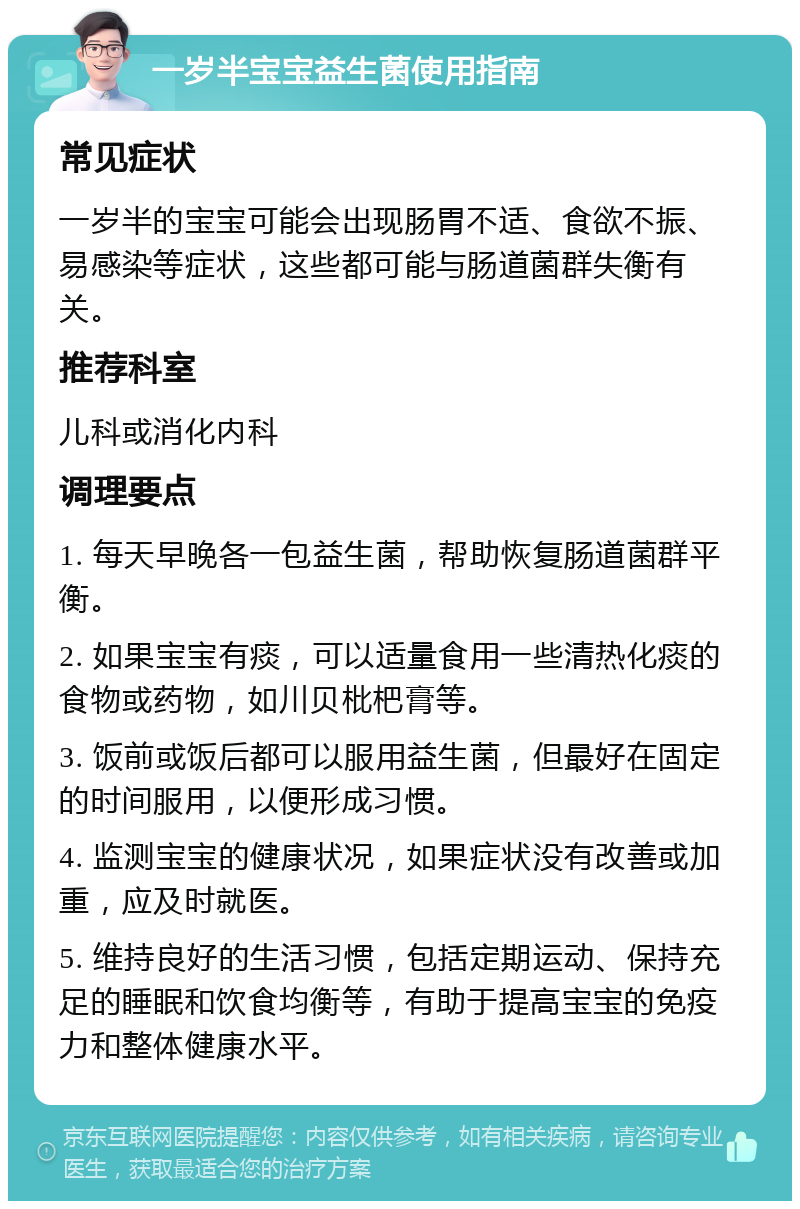 一岁半宝宝益生菌使用指南 常见症状 一岁半的宝宝可能会出现肠胃不适、食欲不振、易感染等症状，这些都可能与肠道菌群失衡有关。 推荐科室 儿科或消化内科 调理要点 1. 每天早晚各一包益生菌，帮助恢复肠道菌群平衡。 2. 如果宝宝有痰，可以适量食用一些清热化痰的食物或药物，如川贝枇杷膏等。 3. 饭前或饭后都可以服用益生菌，但最好在固定的时间服用，以便形成习惯。 4. 监测宝宝的健康状况，如果症状没有改善或加重，应及时就医。 5. 维持良好的生活习惯，包括定期运动、保持充足的睡眠和饮食均衡等，有助于提高宝宝的免疫力和整体健康水平。