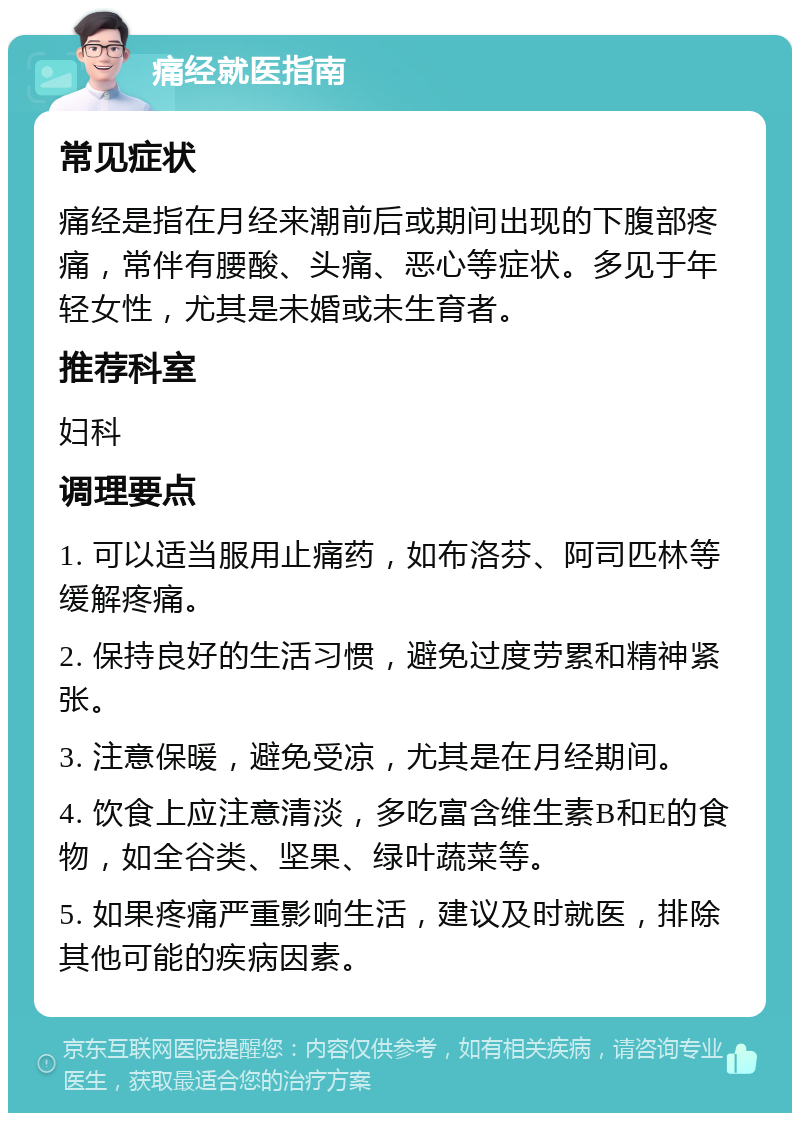 痛经就医指南 常见症状 痛经是指在月经来潮前后或期间出现的下腹部疼痛，常伴有腰酸、头痛、恶心等症状。多见于年轻女性，尤其是未婚或未生育者。 推荐科室 妇科 调理要点 1. 可以适当服用止痛药，如布洛芬、阿司匹林等缓解疼痛。 2. 保持良好的生活习惯，避免过度劳累和精神紧张。 3. 注意保暖，避免受凉，尤其是在月经期间。 4. 饮食上应注意清淡，多吃富含维生素B和E的食物，如全谷类、坚果、绿叶蔬菜等。 5. 如果疼痛严重影响生活，建议及时就医，排除其他可能的疾病因素。