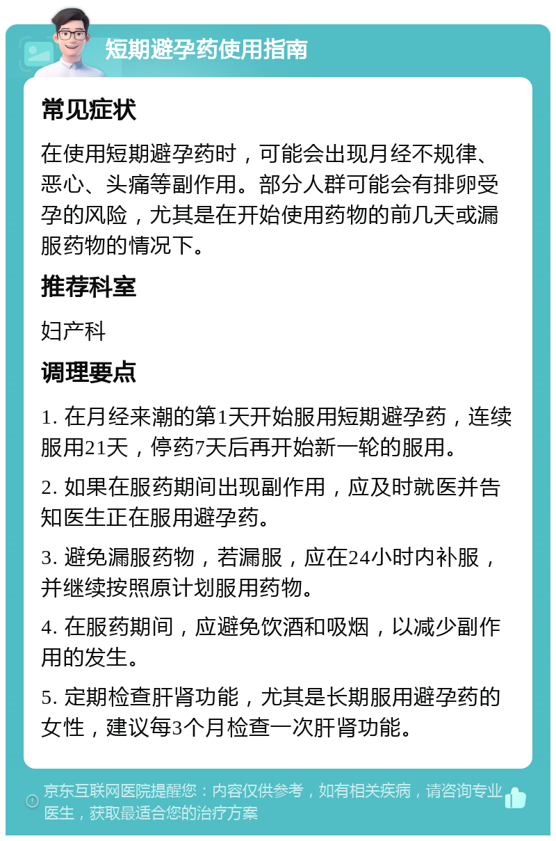 短期避孕药使用指南 常见症状 在使用短期避孕药时，可能会出现月经不规律、恶心、头痛等副作用。部分人群可能会有排卵受孕的风险，尤其是在开始使用药物的前几天或漏服药物的情况下。 推荐科室 妇产科 调理要点 1. 在月经来潮的第1天开始服用短期避孕药，连续服用21天，停药7天后再开始新一轮的服用。 2. 如果在服药期间出现副作用，应及时就医并告知医生正在服用避孕药。 3. 避免漏服药物，若漏服，应在24小时内补服，并继续按照原计划服用药物。 4. 在服药期间，应避免饮酒和吸烟，以减少副作用的发生。 5. 定期检查肝肾功能，尤其是长期服用避孕药的女性，建议每3个月检查一次肝肾功能。