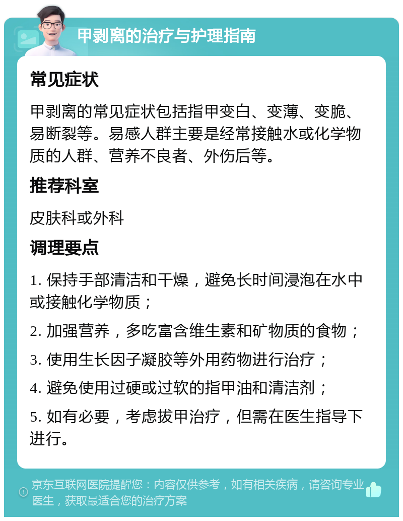 甲剥离的治疗与护理指南 常见症状 甲剥离的常见症状包括指甲变白、变薄、变脆、易断裂等。易感人群主要是经常接触水或化学物质的人群、营养不良者、外伤后等。 推荐科室 皮肤科或外科 调理要点 1. 保持手部清洁和干燥，避免长时间浸泡在水中或接触化学物质； 2. 加强营养，多吃富含维生素和矿物质的食物； 3. 使用生长因子凝胶等外用药物进行治疗； 4. 避免使用过硬或过软的指甲油和清洁剂； 5. 如有必要，考虑拔甲治疗，但需在医生指导下进行。