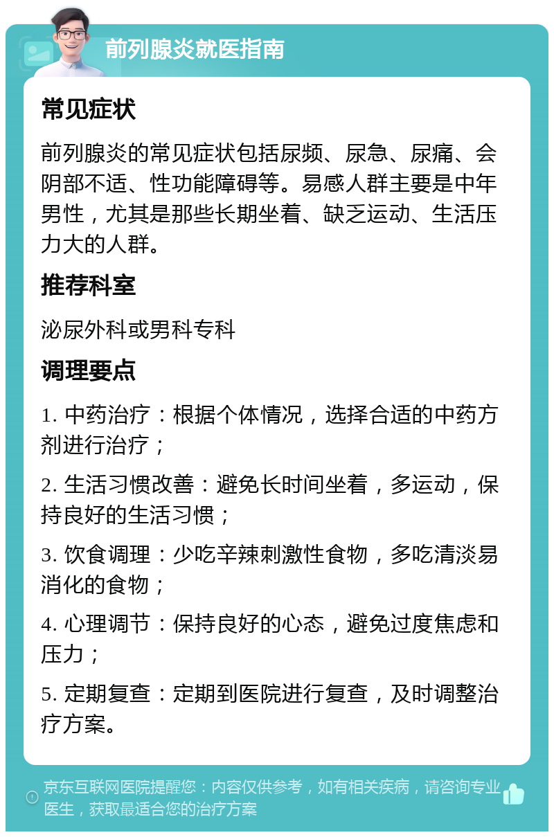 前列腺炎就医指南 常见症状 前列腺炎的常见症状包括尿频、尿急、尿痛、会阴部不适、性功能障碍等。易感人群主要是中年男性，尤其是那些长期坐着、缺乏运动、生活压力大的人群。 推荐科室 泌尿外科或男科专科 调理要点 1. 中药治疗：根据个体情况，选择合适的中药方剂进行治疗； 2. 生活习惯改善：避免长时间坐着，多运动，保持良好的生活习惯； 3. 饮食调理：少吃辛辣刺激性食物，多吃清淡易消化的食物； 4. 心理调节：保持良好的心态，避免过度焦虑和压力； 5. 定期复查：定期到医院进行复查，及时调整治疗方案。