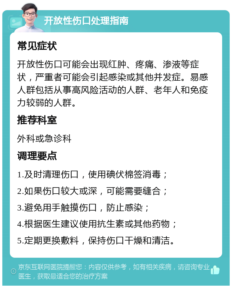 开放性伤口处理指南 常见症状 开放性伤口可能会出现红肿、疼痛、渗液等症状，严重者可能会引起感染或其他并发症。易感人群包括从事高风险活动的人群、老年人和免疫力较弱的人群。 推荐科室 外科或急诊科 调理要点 1.及时清理伤口，使用碘伏棉签消毒； 2.如果伤口较大或深，可能需要缝合； 3.避免用手触摸伤口，防止感染； 4.根据医生建议使用抗生素或其他药物； 5.定期更换敷料，保持伤口干燥和清洁。