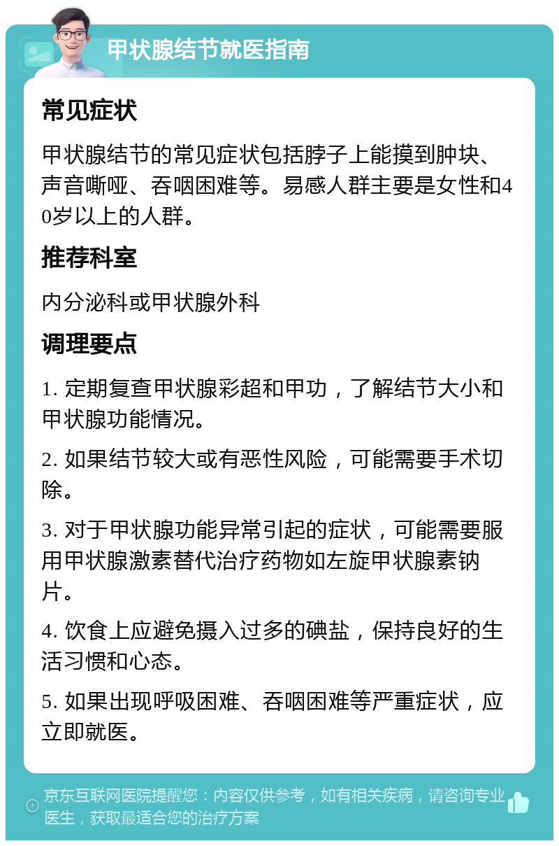 甲状腺结节就医指南 常见症状 甲状腺结节的常见症状包括脖子上能摸到肿块、声音嘶哑、吞咽困难等。易感人群主要是女性和40岁以上的人群。 推荐科室 内分泌科或甲状腺外科 调理要点 1. 定期复查甲状腺彩超和甲功，了解结节大小和甲状腺功能情况。 2. 如果结节较大或有恶性风险，可能需要手术切除。 3. 对于甲状腺功能异常引起的症状，可能需要服用甲状腺激素替代治疗药物如左旋甲状腺素钠片。 4. 饮食上应避免摄入过多的碘盐，保持良好的生活习惯和心态。 5. 如果出现呼吸困难、吞咽困难等严重症状，应立即就医。