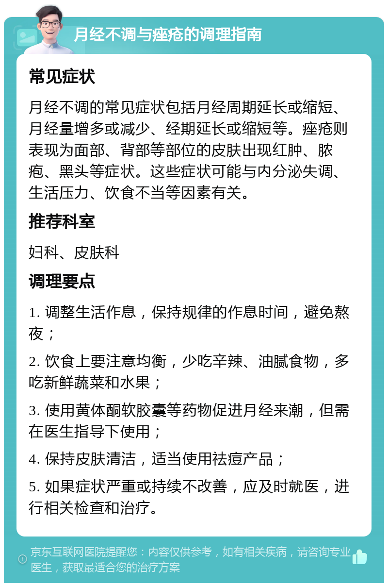 月经不调与痤疮的调理指南 常见症状 月经不调的常见症状包括月经周期延长或缩短、月经量增多或减少、经期延长或缩短等。痤疮则表现为面部、背部等部位的皮肤出现红肿、脓疱、黑头等症状。这些症状可能与内分泌失调、生活压力、饮食不当等因素有关。 推荐科室 妇科、皮肤科 调理要点 1. 调整生活作息，保持规律的作息时间，避免熬夜； 2. 饮食上要注意均衡，少吃辛辣、油腻食物，多吃新鲜蔬菜和水果； 3. 使用黄体酮软胶囊等药物促进月经来潮，但需在医生指导下使用； 4. 保持皮肤清洁，适当使用祛痘产品； 5. 如果症状严重或持续不改善，应及时就医，进行相关检查和治疗。