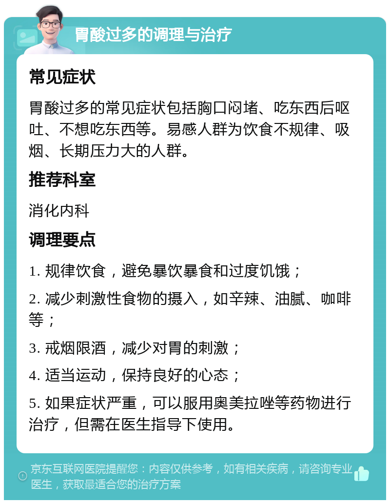 胃酸过多的调理与治疗 常见症状 胃酸过多的常见症状包括胸口闷堵、吃东西后呕吐、不想吃东西等。易感人群为饮食不规律、吸烟、长期压力大的人群。 推荐科室 消化内科 调理要点 1. 规律饮食，避免暴饮暴食和过度饥饿； 2. 减少刺激性食物的摄入，如辛辣、油腻、咖啡等； 3. 戒烟限酒，减少对胃的刺激； 4. 适当运动，保持良好的心态； 5. 如果症状严重，可以服用奥美拉唑等药物进行治疗，但需在医生指导下使用。