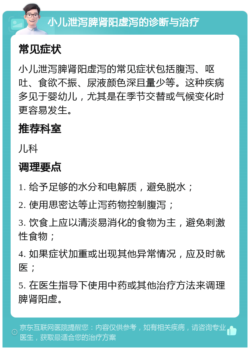 小儿泄泻脾肾阳虚泻的诊断与治疗 常见症状 小儿泄泻脾肾阳虚泻的常见症状包括腹泻、呕吐、食欲不振、尿液颜色深且量少等。这种疾病多见于婴幼儿，尤其是在季节交替或气候变化时更容易发生。 推荐科室 儿科 调理要点 1. 给予足够的水分和电解质，避免脱水； 2. 使用思密达等止泻药物控制腹泻； 3. 饮食上应以清淡易消化的食物为主，避免刺激性食物； 4. 如果症状加重或出现其他异常情况，应及时就医； 5. 在医生指导下使用中药或其他治疗方法来调理脾肾阳虚。