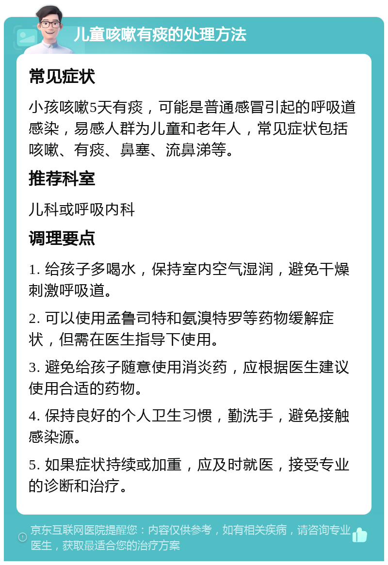 儿童咳嗽有痰的处理方法 常见症状 小孩咳嗽5天有痰，可能是普通感冒引起的呼吸道感染，易感人群为儿童和老年人，常见症状包括咳嗽、有痰、鼻塞、流鼻涕等。 推荐科室 儿科或呼吸内科 调理要点 1. 给孩子多喝水，保持室内空气湿润，避免干燥刺激呼吸道。 2. 可以使用孟鲁司特和氨溴特罗等药物缓解症状，但需在医生指导下使用。 3. 避免给孩子随意使用消炎药，应根据医生建议使用合适的药物。 4. 保持良好的个人卫生习惯，勤洗手，避免接触感染源。 5. 如果症状持续或加重，应及时就医，接受专业的诊断和治疗。