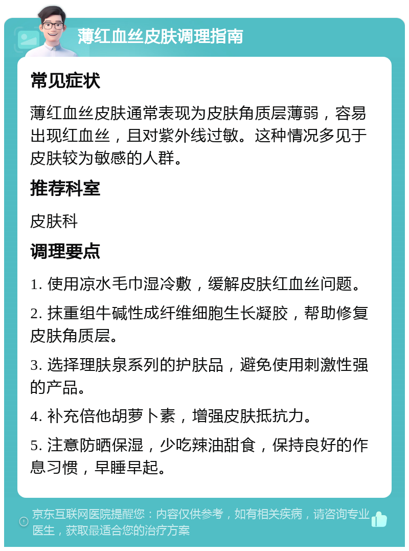 薄红血丝皮肤调理指南 常见症状 薄红血丝皮肤通常表现为皮肤角质层薄弱，容易出现红血丝，且对紫外线过敏。这种情况多见于皮肤较为敏感的人群。 推荐科室 皮肤科 调理要点 1. 使用凉水毛巾湿冷敷，缓解皮肤红血丝问题。 2. 抹重组牛碱性成纤维细胞生长凝胶，帮助修复皮肤角质层。 3. 选择理肤泉系列的护肤品，避免使用刺激性强的产品。 4. 补充倍他胡萝卜素，增强皮肤抵抗力。 5. 注意防晒保湿，少吃辣油甜食，保持良好的作息习惯，早睡早起。