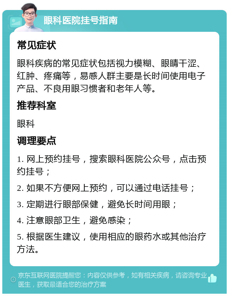 眼科医院挂号指南 常见症状 眼科疾病的常见症状包括视力模糊、眼睛干涩、红肿、疼痛等，易感人群主要是长时间使用电子产品、不良用眼习惯者和老年人等。 推荐科室 眼科 调理要点 1. 网上预约挂号，搜索眼科医院公众号，点击预约挂号； 2. 如果不方便网上预约，可以通过电话挂号； 3. 定期进行眼部保健，避免长时间用眼； 4. 注意眼部卫生，避免感染； 5. 根据医生建议，使用相应的眼药水或其他治疗方法。