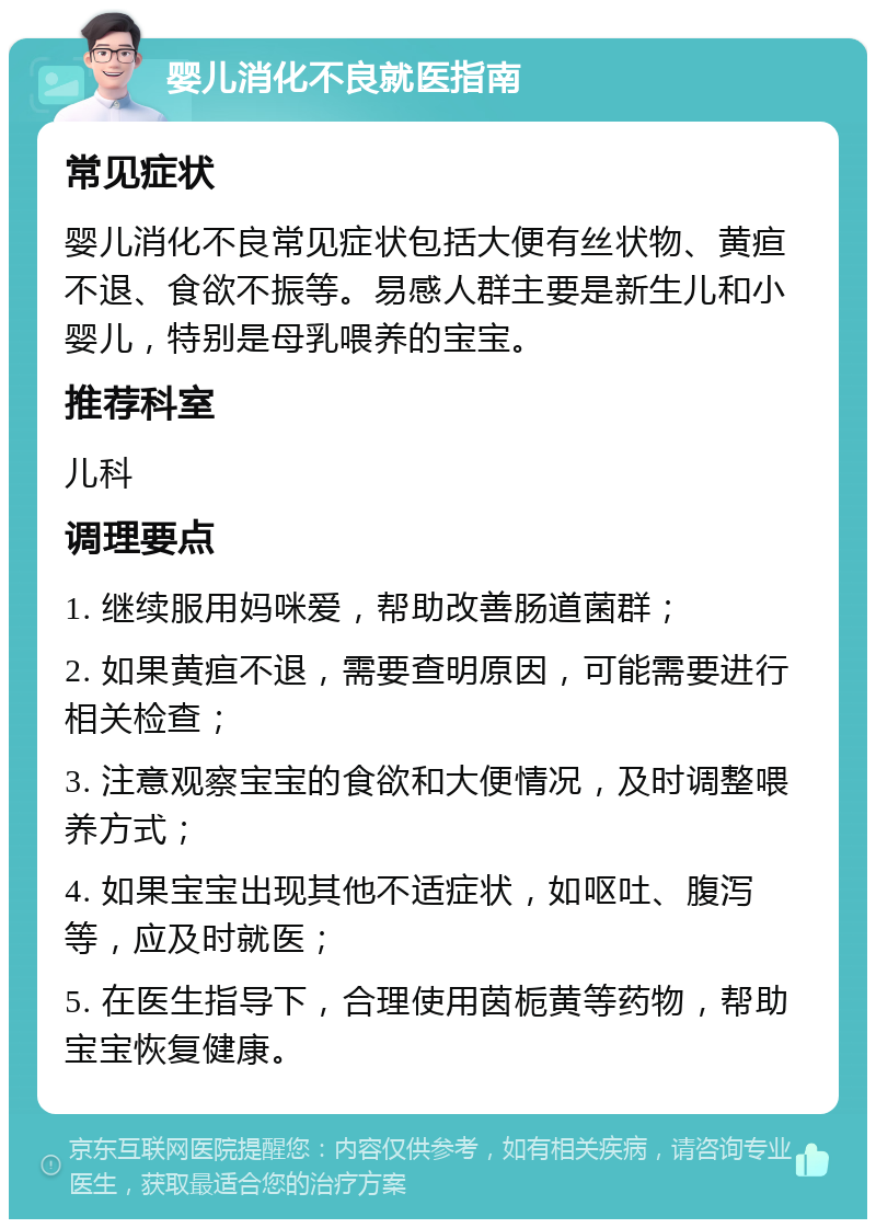 婴儿消化不良就医指南 常见症状 婴儿消化不良常见症状包括大便有丝状物、黄疸不退、食欲不振等。易感人群主要是新生儿和小婴儿，特别是母乳喂养的宝宝。 推荐科室 儿科 调理要点 1. 继续服用妈咪爱，帮助改善肠道菌群； 2. 如果黄疸不退，需要查明原因，可能需要进行相关检查； 3. 注意观察宝宝的食欲和大便情况，及时调整喂养方式； 4. 如果宝宝出现其他不适症状，如呕吐、腹泻等，应及时就医； 5. 在医生指导下，合理使用茵栀黄等药物，帮助宝宝恢复健康。