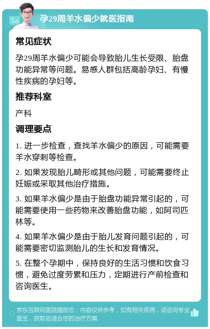 孕29周羊水偏少就医指南 常见症状 孕29周羊水偏少可能会导致胎儿生长受限、胎盘功能异常等问题。易感人群包括高龄孕妇、有慢性疾病的孕妇等。 推荐科室 产科 调理要点 1. 进一步检查，查找羊水偏少的原因，可能需要羊水穿刺等检查。 2. 如果发现胎儿畸形或其他问题，可能需要终止妊娠或采取其他治疗措施。 3. 如果羊水偏少是由于胎盘功能异常引起的，可能需要使用一些药物来改善胎盘功能，如阿司匹林等。 4. 如果羊水偏少是由于胎儿发育问题引起的，可能需要密切监测胎儿的生长和发育情况。 5. 在整个孕期中，保持良好的生活习惯和饮食习惯，避免过度劳累和压力，定期进行产前检查和咨询医生。