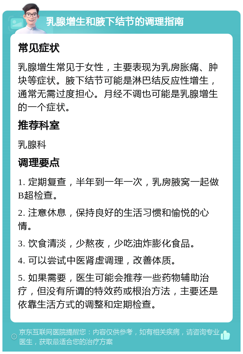 乳腺增生和腋下结节的调理指南 常见症状 乳腺增生常见于女性，主要表现为乳房胀痛、肿块等症状。腋下结节可能是淋巴结反应性增生，通常无需过度担心。月经不调也可能是乳腺增生的一个症状。 推荐科室 乳腺科 调理要点 1. 定期复查，半年到一年一次，乳房腋窝一起做B超检查。 2. 注意休息，保持良好的生活习惯和愉悦的心情。 3. 饮食清淡，少熬夜，少吃油炸膨化食品。 4. 可以尝试中医肾虚调理，改善体质。 5. 如果需要，医生可能会推荐一些药物辅助治疗，但没有所谓的特效药或根治方法，主要还是依靠生活方式的调整和定期检查。