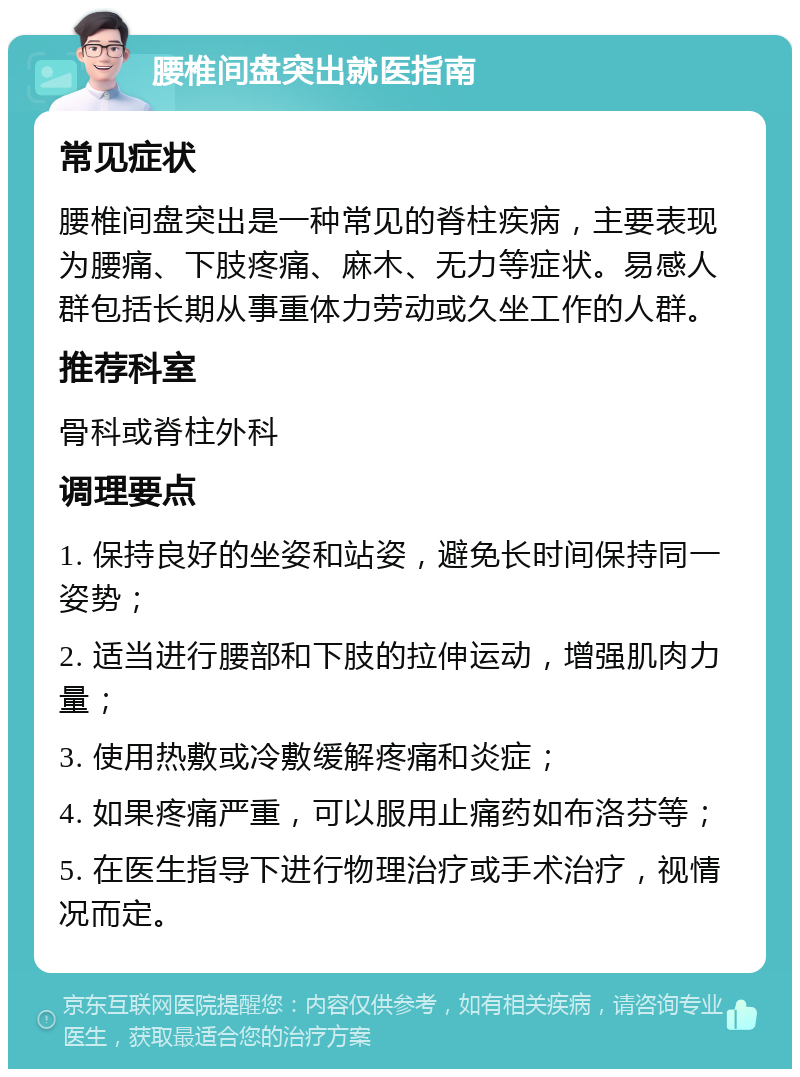 腰椎间盘突出就医指南 常见症状 腰椎间盘突出是一种常见的脊柱疾病，主要表现为腰痛、下肢疼痛、麻木、无力等症状。易感人群包括长期从事重体力劳动或久坐工作的人群。 推荐科室 骨科或脊柱外科 调理要点 1. 保持良好的坐姿和站姿，避免长时间保持同一姿势； 2. 适当进行腰部和下肢的拉伸运动，增强肌肉力量； 3. 使用热敷或冷敷缓解疼痛和炎症； 4. 如果疼痛严重，可以服用止痛药如布洛芬等； 5. 在医生指导下进行物理治疗或手术治疗，视情况而定。