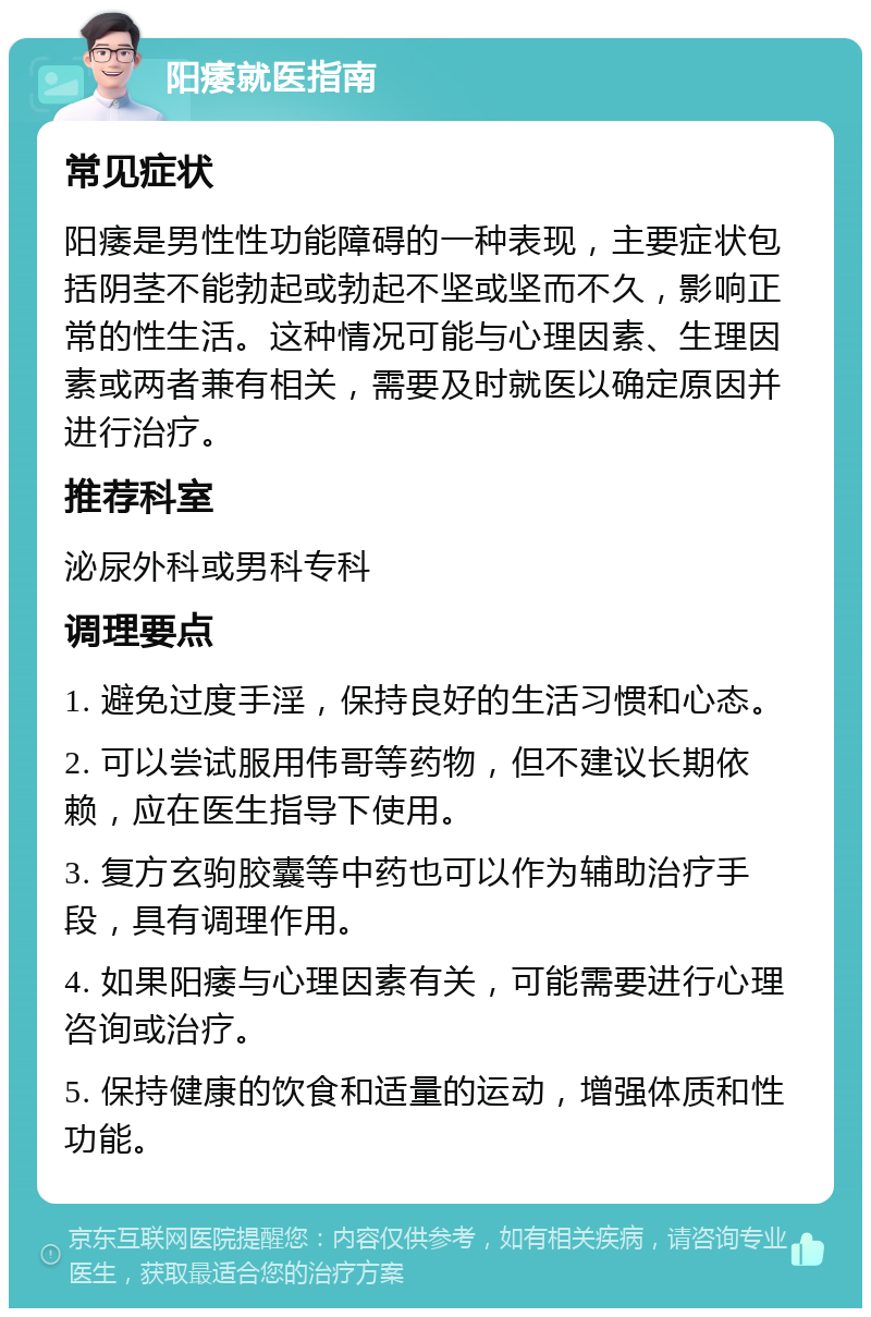 阳痿就医指南 常见症状 阳痿是男性性功能障碍的一种表现，主要症状包括阴茎不能勃起或勃起不坚或坚而不久，影响正常的性生活。这种情况可能与心理因素、生理因素或两者兼有相关，需要及时就医以确定原因并进行治疗。 推荐科室 泌尿外科或男科专科 调理要点 1. 避免过度手淫，保持良好的生活习惯和心态。 2. 可以尝试服用伟哥等药物，但不建议长期依赖，应在医生指导下使用。 3. 复方玄驹胶囊等中药也可以作为辅助治疗手段，具有调理作用。 4. 如果阳痿与心理因素有关，可能需要进行心理咨询或治疗。 5. 保持健康的饮食和适量的运动，增强体质和性功能。